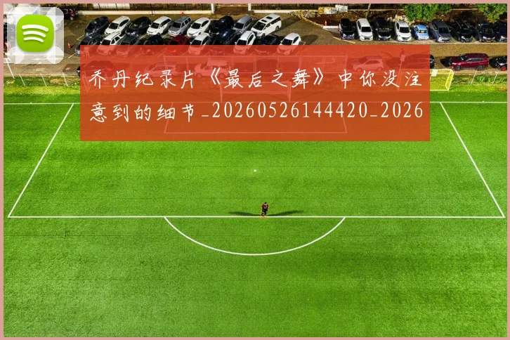 乔丹纪录片《最后之舞》中你没注意到的细节_20260526144420_20260703212710