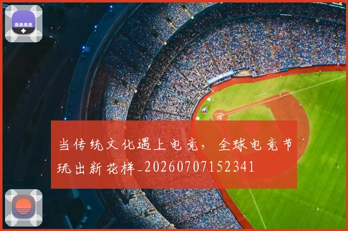 当传统文化遇上电竞,全球电竞节玩出新花样_20260707152341