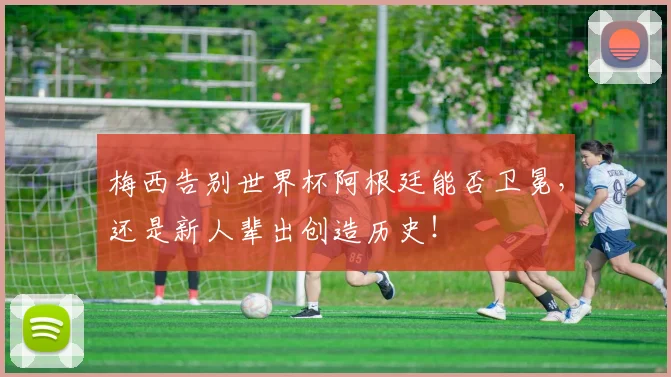 梅西告别世界杯阿根廷能否卫冕,还是新人辈出创造历史!