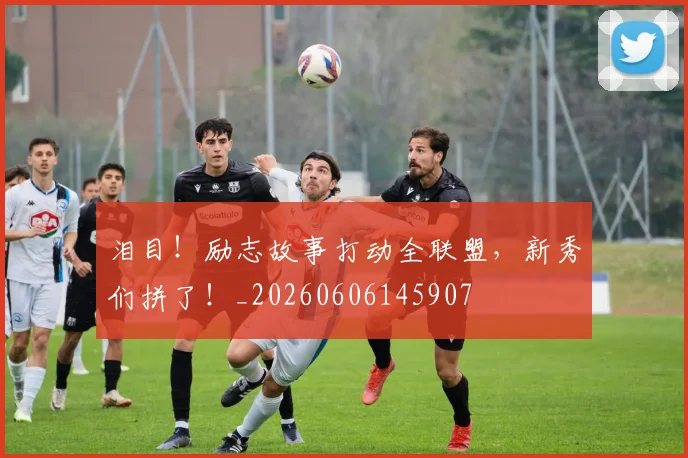 泪目!励志故事打动全联盟,新秀们拼了!_20260606145907
