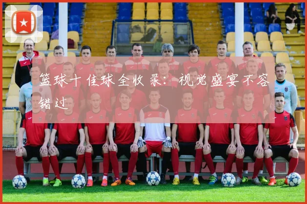 篮球十佳球全收录:视觉盛宴不容错过