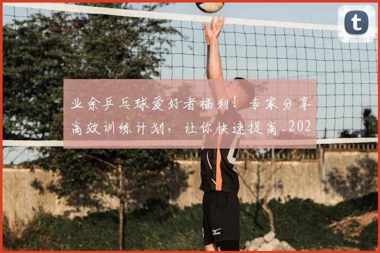 业余乒乓球爱好者福利！专家分享高效训练计划，让你快速提高_20260703204219