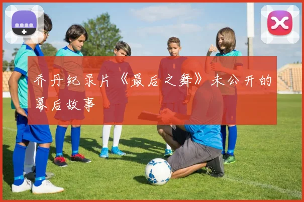 乔丹纪录片《最后之舞》未公开的幕后故事