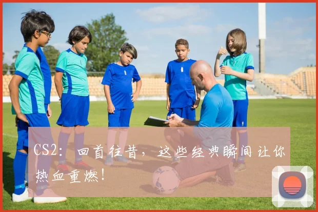 CS2:回首往昔,这些经典瞬间让你热血重燃!