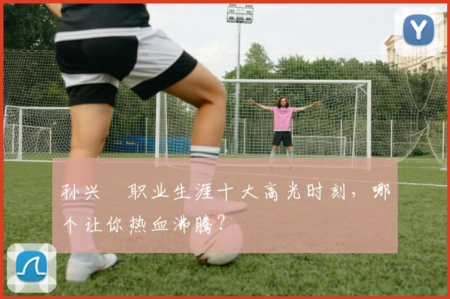 孙兴慜职业生涯十大高光时刻,哪个让你热血沸腾?