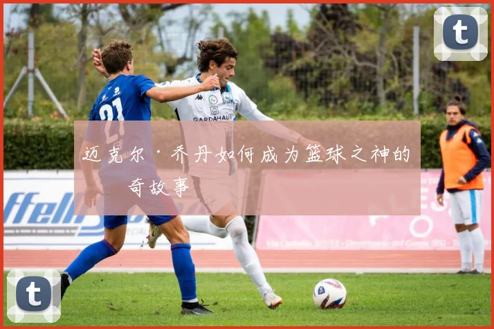 迈克尔·乔丹如何成为篮球之神的传奇故事