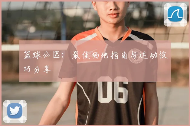 篮球公园:最佳场地指南与运动技巧分享