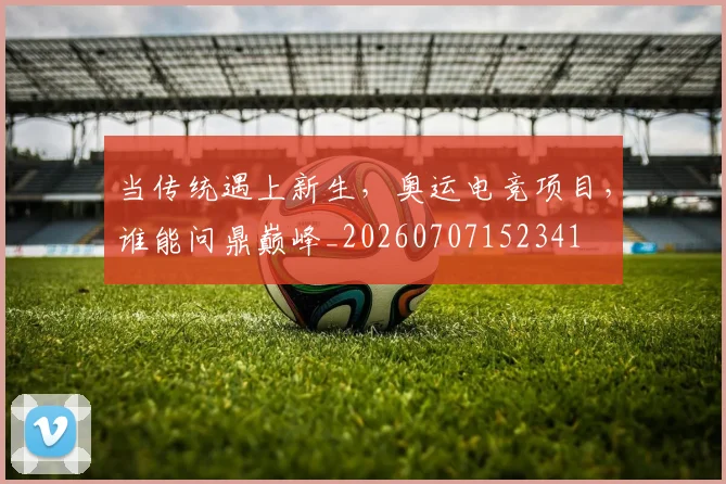 当传统遇上新生,奥运电竞项目,谁能问鼎巅峰_20260707152341