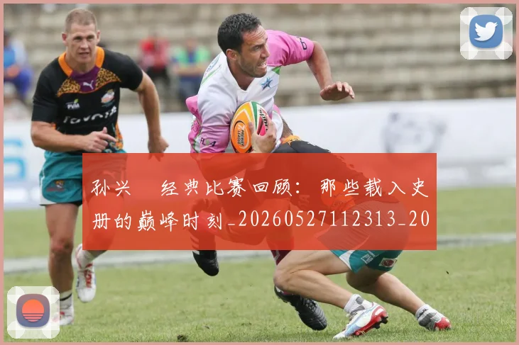 孙兴慜经典比赛回顾:那些载入史册的巅峰时刻_20260527112313_20260707143901