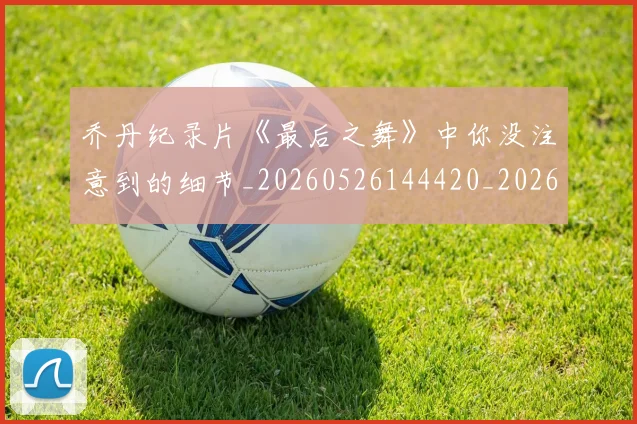 乔丹纪录片《最后之舞》中你没注意到的细节_20260526144420_20260703212710