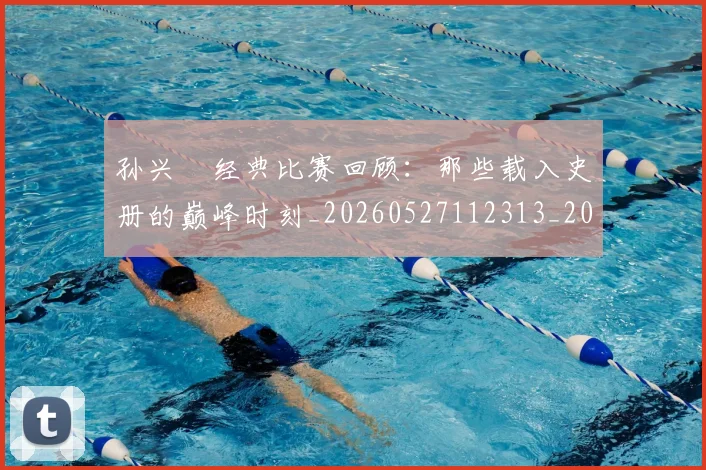 孙兴慜经典比赛回顾:那些载入史册的巅峰时刻_20260527112313_20260707143901