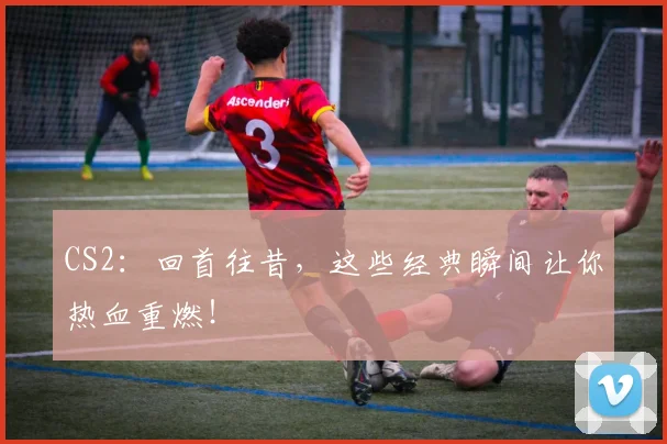 CS2:回首往昔,这些经典瞬间让你热血重燃!