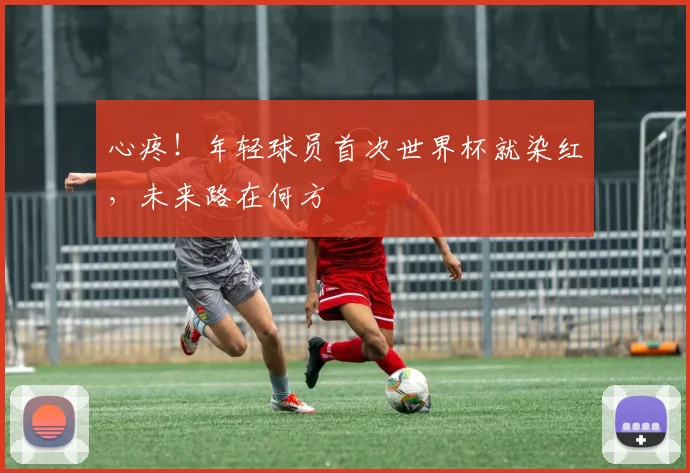 心疼！年轻球员首次世界杯就染红，未来路在何方