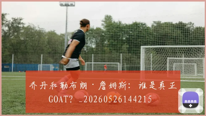 乔丹和勒布朗·詹姆斯：谁是真正的GOAT？_20260526144215